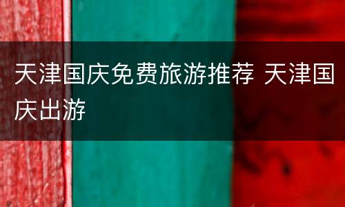 天津国庆免费旅游推荐 天津国庆出游