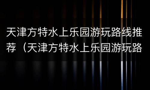 天津方特水上乐园游玩路线推荐（天津方特水上乐园游玩路线推荐一下）
