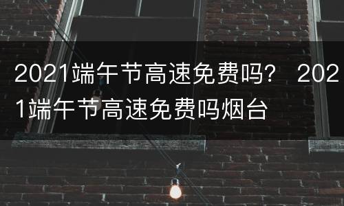 2021端午节高速免费吗？ 2021端午节高速免费吗烟台