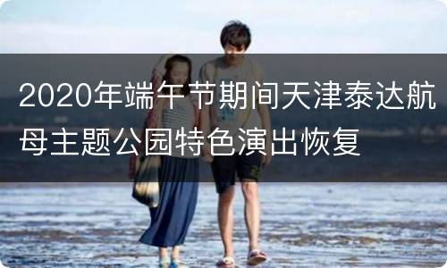 2020年端午节期间天津泰达航母主题公园特色演出恢复