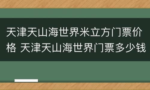 天津天山海世界米立方门票价格 天津天山海世界门票多少钱