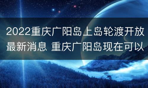 2022重庆广阳岛上岛轮渡开放最新消息 重庆广阳岛现在可以进去了吗
