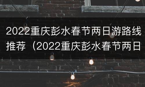 2022重庆彭水春节两日游路线推荐（2022重庆彭水春节两日游路线推荐图）