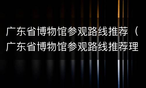 广东省博物馆参观路线推荐（广东省博物馆参观路线推荐理由）