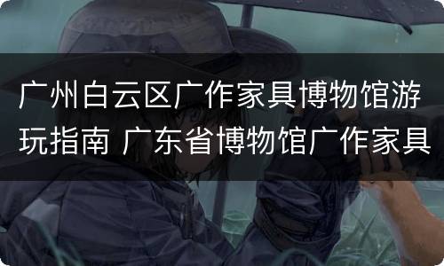 广州白云区广作家具博物馆游玩指南 广东省博物馆广作家具展