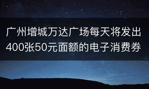 广州增城万达广场每天将发出400张50元面额的电子消费券