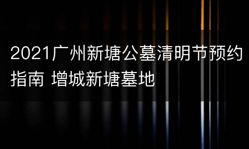 2021广州新塘公墓清明节预约指南 增城新塘墓地