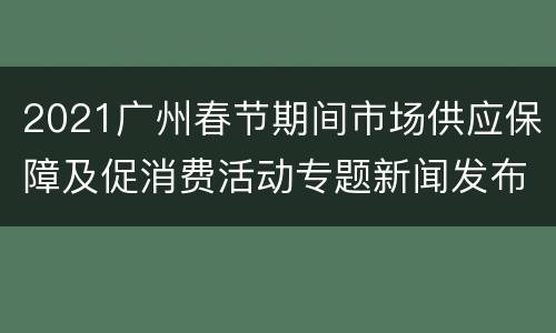 2021广州春节期间市场供应保障及促消费活动专题新闻发布直播入口