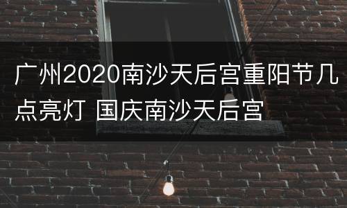 广州2020南沙天后宫重阳节几点亮灯 国庆南沙天后宫