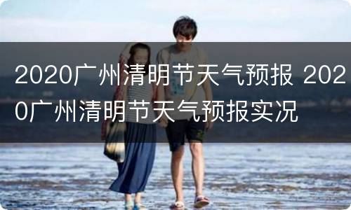 2020广州清明节天气预报 2020广州清明节天气预报实况