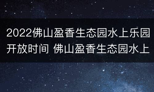 2022佛山盈香生态园水上乐园开放时间 佛山盈香生态园水上乐园门票多少钱