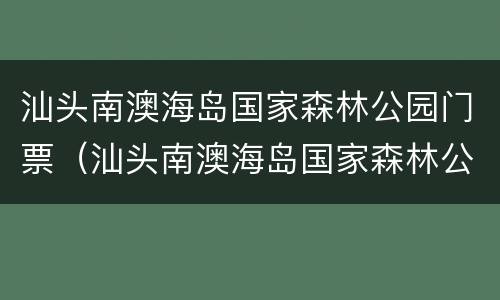 汕头南澳海岛国家森林公园门票（汕头南澳海岛国家森林公园门票多少钱）