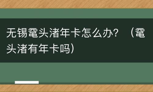 无锡鼋头渚年卡怎么办？（鼋头渚有年卡吗）
