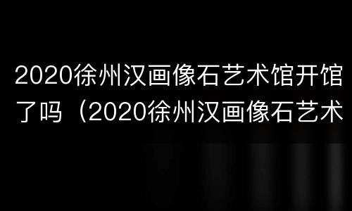 2020徐州汉画像石艺术馆开馆了吗（2020徐州汉画像石艺术馆开馆了吗现在）