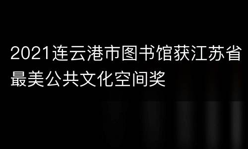 2021连云港市图书馆获江苏省最美公共文化空间奖