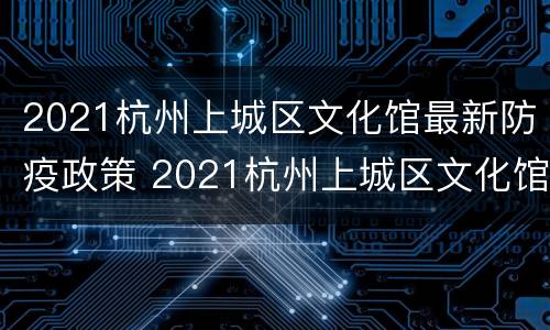 2021杭州上城区文化馆最新防疫政策 2021杭州上城区文化馆最新防疫政策电话