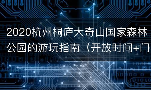 2020杭州桐庐大奇山国家森林公园的游玩指南（开放时间+门票+地址交通）