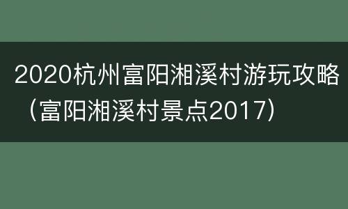 2020杭州富阳湘溪村游玩攻略（富阳湘溪村景点2017）