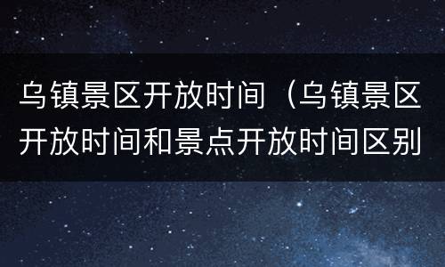乌镇景区开放时间（乌镇景区开放时间和景点开放时间区别）