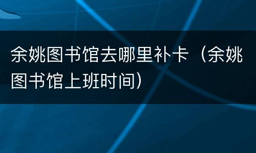 余姚图书馆去哪里补卡（余姚图书馆上班时间）