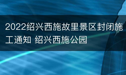 2022绍兴西施故里景区封闭施工通知 绍兴西施公园