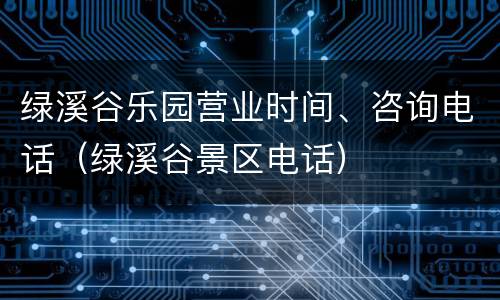 绿溪谷乐园营业时间、咨询电话（绿溪谷景区电话）