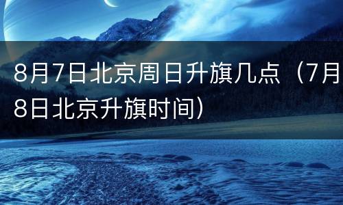 8月7日北京周日升旗几点（7月8日北京升旗时间）