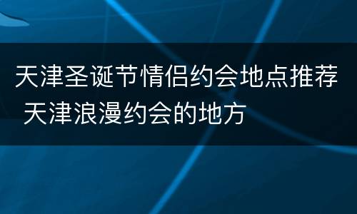 天津圣诞节情侣约会地点推荐 天津浪漫约会的地方