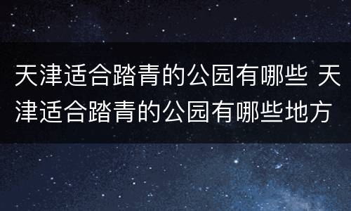 天津适合踏青的公园有哪些 天津适合踏青的公园有哪些地方