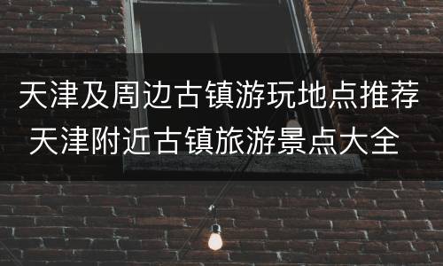 天津及周边古镇游玩地点推荐 天津附近古镇旅游景点大全