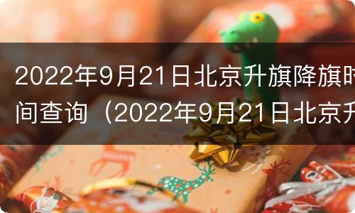 2022年9月21日北京升旗降旗时间查询（2022年9月21日北京升旗降旗时间查询表）