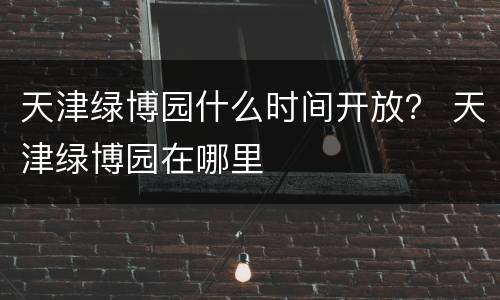 天津绿博园什么时间开放？ 天津绿博园在哪里