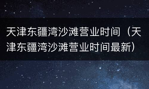 天津东疆湾沙滩营业时间（天津东疆湾沙滩营业时间最新）