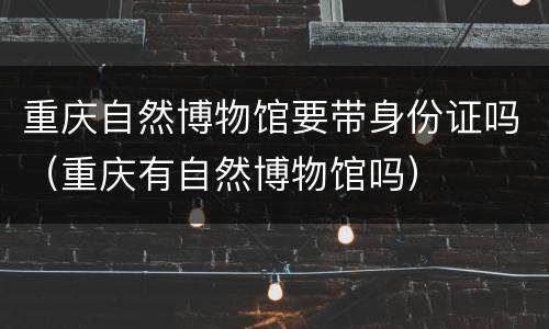 重庆自然博物馆要带身份证吗（重庆有自然博物馆吗）