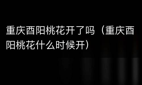 重庆酉阳桃花开了吗（重庆酉阳桃花什么时候开）