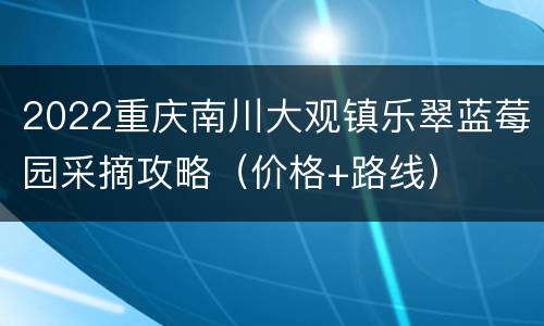 2022重庆南川大观镇乐翠蓝莓园采摘攻略（价格+路线）