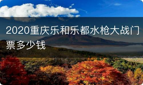2020重庆乐和乐都水枪大战门票多少钱
