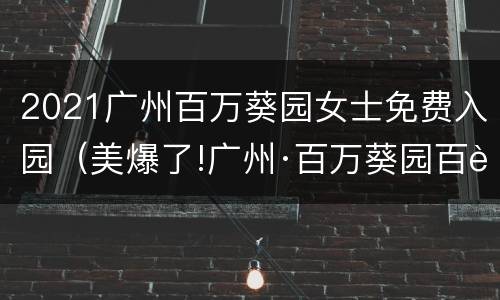 2021广州百万葵园女士免费入园（美爆了!广州·百万葵园百花节,全国女士全部免费入园!）