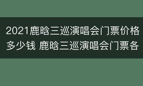 2021鹿晗三巡演唱会门票价格多少钱 鹿晗三巡演唱会门票各站销售情况