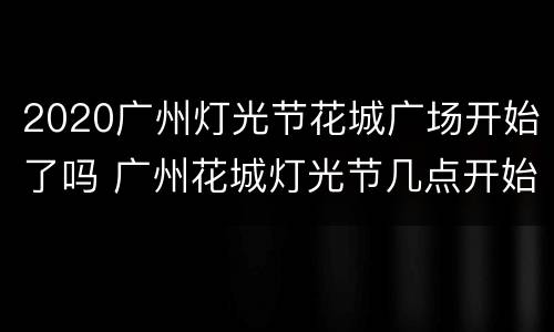 2020广州灯光节花城广场开始了吗 广州花城灯光节几点开始