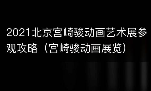 2021北京宫崎骏动画艺术展参观攻略（宫崎骏动画展览）