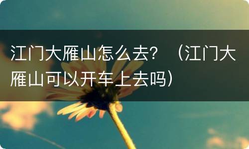 江门大雁山怎么去？（江门大雁山可以开车上去吗）