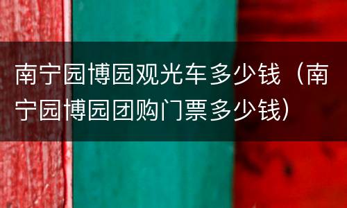 南宁园博园观光车多少钱（南宁园博园团购门票多少钱）