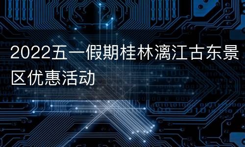 2022五一假期桂林漓江古东景区优惠活动