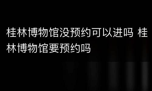 桂林博物馆没预约可以进吗 桂林博物馆要预约吗