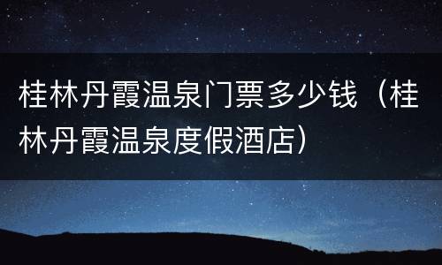 桂林丹霞温泉门票多少钱（桂林丹霞温泉度假酒店）