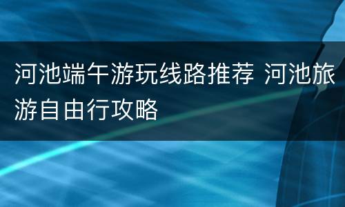 河池端午游玩线路推荐 河池旅游自由行攻略