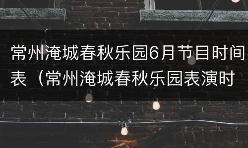 常州淹城春秋乐园6月节目时间表（常州淹城春秋乐园表演时间表）