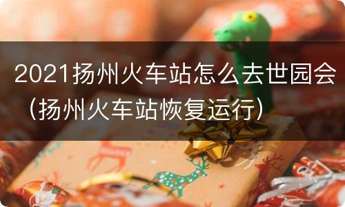 2021扬州火车站怎么去世园会（扬州火车站恢复运行）