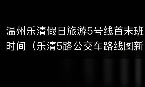 温州乐清假日旅游5号线首末班时间（乐清5路公交车路线图新调整）